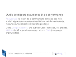 6
Outils de mesure d’audience et de performance
Analyseweb (le forum de la communauté française des web
analytics) présente une douzaine d’éditeurs et de solutions de
mesure pour optimiser son marketing en ligne.
Outre Google Analytics, une autre solution, française, est gratuite,
Xiti free de AT Internet ou en open source Piwik (remplaçant
phpmyvisites).
2010 – Mesures d’audience JCD blog
 