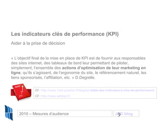 9
Les indicateurs clés de performance (KPI)
Aider à la prise de décision
« L’objectif final de la mise en place de KPI est de fournir aux responsables
des sites internet, des tableaux de bord leur permettant de piloter,
simplement, l’ensemble des actions d’optimisation de leur marketing en
ligne, qu’ils s’agissent, de l’ergonomie du site, le référencement naturel, les
liens sponsorisés, l’affiliation, etc. » D.Degrelle.
Cf : http://www.1ere-position.fr/blog/kpi-bible-des-indicateurs-cles-de-performance
Cf : http://www.webkpi.fr/
2010 – Mesures d’audience JCD blog
 