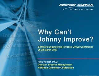 Copyright 2005 Northrop Grumman Corporation
Why Can’t
Johnny Improve?
Software Engineering Process Group Conference
26-29 March 2007
Rick Hefner, Ph.D.
Director, Process Management
Northrop Grumman Corporation
 