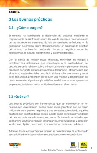 3 Las Buenas prácticas
3.1. ¿Cómo surgen?
El turismo ha contribuido al desarrollo de destinos mediante el
mejoramiento de la infraestructura, las vías de acceso, el reconocimiento
de las expresiones culturales de las comunidades anfitrionas y la
generación de empleo, entre otros beneficios. Sin embargo, la práctica
del turismo también ha producido impactos negativos sobre los
ecosistemas, la cultura, el patrimonio y la comunidad local.
Con el objeto de mitigar estos impactos, minimizar los riesgos y
fortalecer las actividades que contribuyen a la sostenibilidad del
destino, surge la reflexión sobre la importancia de implementar buenas
prácticas por parte de todos los actores del turismo. Recordemos que
el turismo sostenible debe contribuir al desarrollo económico y social
de la comunidad, propender por el buen uso, manejo y conservación del
patrimonioculturalynatural ylasatisfaccióndelosactores:empresarios,
empleados, turistas y la comunidad residente en el territorio.
3.2 ¿Qué son?
Las buenas prácticas son instrumentos que se implementan en un
destino o en una empresa, tienen como meta garantizar que se están
mitigando los impactos negativos y que se están potenciando aquellos
positivos con beneficio tanto para el turista como para las comunidades
del destino turístico y de su entorno social. Se trata de actividades que
de manera voluntaria realizan empresarios, organizaciones y población
local con el objetivo que construir una actividad turística con futuro.
Además, las buenas prácticas facilitan el cumplimiento de criterios de
sostenibilidad turística ambientales, socioculturales y económicos,
11
 