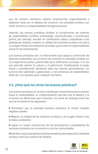 12
que de manera voluntaria realizan empresarios, organizaciones y
población local con el objetivo de construir una actividad turística con
visión de futuro y responsabilidad intergeneracional.
Además, las buenas prácticas facilitan el cumplimiento de criterios
de sostenibilidad turística ambientales, socioculturales y económicos
(como, por ejemplo, vincular en condiciones justas y equitativas a los
pobladores locales), mejorar la calidad del producto turístico así como
su imagen frente a los visitantes y turistas, y promover la responsabilidad
social en los empresarios.
Las buenas prácticas son un instrumento que apoya la promoción de
destinos sostenibles con el ánimo de convertir la actividad turística en
una experiencia grata y perdurable para anfitriones y turistas, a la vez
que permite valorar la cultura y el patrimonio, fortaleciendo el tejido
social y considerando beneficios para las futuras generaciones. Un
turismo bien planeado y gestionado, y con prácticas de sostenibilidad,
debe ser una apuesta para cualquier territorio.
3.3. ¿Para qué nos sirven las buenas prácticas?
Las buenas prácticas en turismo constituyen lineamientos para avanzar
hacia la sostenibilidad; su implementación permite que el destino y la
empresa se diferencien para alcanzar una serie de ventajas entre las
que se encuentran las siguientes:
• Garantizar que la actividad turística produzca el menor impacto
negativo posible.
• Mejorar la calidad de los destinos turísticos y la imagen frente a los
turistas y visitantes.
• Lograr un mayor compromiso de los empresarios y prestadores de
servicios turísticos con su entorno y con las comunidades.
• Distribuir justa y equitativamente los beneficios derivados de la actividad
turística entre los actores del destino.
 