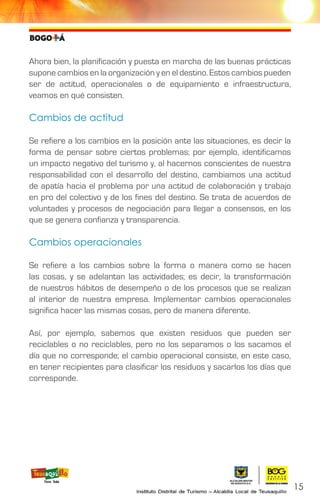 Ahora bien, la planificación y puesta en marcha de las buenas prácticas
supone cambios en la organización y en el destino. Estos cambios pueden
ser de actitud, operacionales o de equipamiento e infraestructura,
veamos en qué consisten.
Cambios de actitud
Se refiere a los cambios en la posición ante las situaciones, es decir la
forma de pensar sobre ciertos problemas; por ejemplo, identificamos
un impacto negativo del turismo y, al hacernos conscientes de nuestra
responsabilidad con el desarrollo del destino, cambiamos una actitud
de apatía hacia el problema por una actitud de colaboración y trabajo
en pro del colectivo y de los fines del destino. Se trata de acuerdos de
voluntades y procesos de negociación para llegar a consensos, en los
que se genera confianza y transparencia.
Cambios operacionales
Se refiere a los cambios sobre la forma o manera como se hacen
las cosas, y se adelantan las actividades; es decir, la transformación
de nuestros hábitos de desempeño o de los procesos que se realizan
al interior de nuestra empresa. Implementar cambios operacionales
significa hacer las mismas cosas, pero de manera diferente.
Así, por ejemplo, sabemos que existen residuos que pueden ser
reciclables o no reciclables, pero no los separamos o los sacamos el
día que no corresponde; el cambio operacional consiste, en este caso,
en tener recipientes para clasificar los residuos y sacarlos los días que
corresponde.
15
 