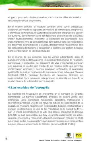 el gasto promedio derivado de ellas, maximizando el beneficio de los
recursos turísticos disponibles.
En el mismo sentido, el Instituto también tiene como propósitos:
asegurar, por medio de la puesta en marcha de estrategias, programas
y proyectos pertinentes, la sostenibilidad social del progreso del sector
del turismo, como factor clave del desarrollo económico de la ciudad;
incidir favorablemente, mediante la aplicación de estrategias que
incrementen el nivel de competitividad del sector, sobre los indicadores
de desarrollo económico de la ciudad, directamente relacionados con
las actividades del turismo y consolidar el sistema de gestión turística
para la integración de la Región Capital.
En el marco de las acciones que se vienen adelantando para el
posicionamiento de Bogotá como un destino internacional de negocios,
competitivo y sostenible, se consideró de vital importancia generar
una apuesta de ciudad por medio de un modelo piloto que permita
implementar criterios y buenas prácticas enfocadas al desarrollo
sostenible, lo cual se hizo tomando como referencia la Norma Técnica
Sectorial 001.1. Destinos Turísticos de Colombia. Criterios de
sostenibilidad. Para adelantar este proceso se delimitó un área de la
ciudad dentro de la localidad de Teusaquillo.
4.2.La localidad de Teusaquillo
La localidad de Teusaquillo se encuentra en el corazón de Bogotá;
comprende 32 barrios catastrales divididos en cuatro zonas con
diferentes usos: comercial, residencial, educativo, institucional y
recreativo; presenta uno de los mayores índices de escolaridad de la
ciudad, no muestra hogares con necesidades básicas insatisfechas y
su tasa de desempleo es una de las más bajas de la ciudad (5,44%),
con un índice de condiciones de vida alto para el promedio de Bogotá
(96,48), lo cual demuestra que hay un amplio cubrimiento en salud,
vivienda, educación y recreación. Además, cuenta con más de 12.000
empresas, de las cuales un 87% son microempresas que representan
empleo para un aproximado de 40.860 personas (CCB, 2009);
18
 