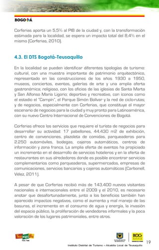 Corferias aporta un 5,5% al PIB de la ciudad y, con la transformación
estimada para la localidad, se espera un impacto total del 8,4% en el
mismo (Corferias, 2010).
4.3. El DTS Bogotá-Teusaquillo
En la localidad se pueden identificar diferentes tipologías de turismo:
cultural, con una muestra importante de patrimonio arquitectónico,
representado en las construcciones de los años 1930 a 1950,
museos, conciertos, eventos, galerías de arte y una amplia oferta
gastronómica; religioso, con los oficios de las iglesias de Santa Marta
y San Alfonso María Ligorio; deportivo y recreativo, con íconos como
el estadio el “Campín”, el Parque Simón Bolívar y la red de ciclo-rutas;
y de negocios, especialmente con Corferias, que constituye el mayor
escenario de negocios para la ciudad y muy pronto para Latinoamérica,
con su nuevo Centro Internacional de Convenciones de Bogotá.
Corferias ofrece los servicios que requiere el turista de negocios para
desarrollar su actividad: 17 pabellones, 44.430 m2 de exhibición,
centro de convenciones, plazoleta de comidas, parqueaderos para
2.250 automóviles, bodegas, cajeros automáticos, centros de
información y zona franca. La amplia oferta de eventos ha propiciado
un incremento en el desarrollo de servicios hoteleros y en la oferta de
restaurantes en sus alrededores donde es posible encontrar servicios
complementarios como parqueaderos, supermercados, empresas de
comunicaciones, servicios bancarios y cajeros automáticos (Carbonell,
Vélez, 2011).
A pesar de que Corferias recibió más de 143.400 nuevos visitantes
nacionales e internacionales entre el 2009 y el 2010, es necesario
anotar que desafortunadamente, junto a los beneficios también han
aparecido impactos negativos, como el aumento y mal manejo de las
basuras, el incremento en el consumo de agua y energía, la invasión
del espacio público, la proliferación de vendedores informales y la poca
valoración de los lugares patrimoniales, entre otros.
19
 