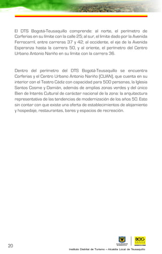 20
El DTS Bogotá-Teusaquillo comprende: al norte, el perímetro de
Corferias en su límite con la calle 25; al sur, el limite dado por la Avenida
Ferrocarril, entre carreras 37 y 42; al occidente, el eje de la Avenida
Esperanza hasta la carrera 50, y al oriente, el perímetro del Centro
Urbano Antonio Nariño en su límite con la carrera 36.
Dentro del perímetro del DTS Bogotá-Teusaquillo se encuentra
Corferias y el Centro Urbano Antonio Nariño (CUAN), que cuenta en su
interior con el Teatro Cádiz con capacidad para 500 personas, la Iglesia
Santos Cosme y Damián, además de amplias zonas verdes y del único
Bien de Interés Cultural de carácter nacional de la zona: la arquitectura
representativa de las tendencias de modernización de los años 50. Esto
sin contar con que existe una oferta de establecimientos de alojamiento
y hospedaje, restaurantes, bares y espacios de recreación.
 
