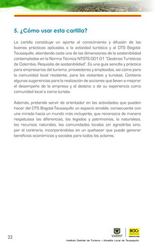 5. ¿Cómo usar esta cartilla?
La cartilla constituye un aporte al conocimiento y difusión de las
buenas prácticas aplicadas a la actividad turística y al DTS Bogotá-
Teusaquillo, abordando cada una de las dimensiones de la sostenibilidad
contempladas en la Norma Técnica NTSTS 001-01 “Destinos Turísticos
de Colombia. Requisito de sostenibilidad”. Es una guía sencilla y práctica
para empresarios del turismo, proveedores y empleados, así como para
la comunidad local residente, para los visitantes y turistas. Contiene
algunas sugerencias para la realización de acciones que lleven a mejorar
el desempeño de la empresa y el destino o de su experiencia como
comunidad local o como turista.
Además, pretende servir de orientador en las actividades que pueden
hacer del DTS Bogotá-Teusaquillo un espacio amable, consecuente con
una mirada hacia un mundo más incluyente, que reconozca de manera
respetuosa las diferencias, los legados y patrimonios, la naturaleza,
los recursos naturales, las comunidades locales sin agredirlas sino,
por el contrario, incorporándolas en un quehacer que puede generar
beneficios económicos y sociales para todos los actores.
22
 