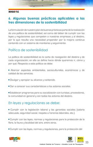 6. Algunas buenas prácticas aplicables a las
tres dimensiones de la sostenibilidad
Laformulacióndenuestroplandebuenasprácticaspartedelarealización
de una política de sostenibilidad, así como del deber de cumplir con las
leyes y regulaciones que competen a nuestras empresas y al destino,
por lo que resulta una necesidad propender por la mejora continua
contando con un sistema de monitoreo y seguimiento.
Política de sostenibilidad
La política de sostenibilidad es la carta de navegación del destino y de
cada organización; en ella se define hacia dónde queremos ir, cómo y
por qué. Respecto a esta política se debe:
• Abarcar aspectos ambientales, socioculturales, económicos y de
calidad de los servicios.
• Divulgar y apropiar su alcance y contenido.
• Dar a conocer sus características a los actores sociales.
• Establecer programas para su socialización con turistas, proveedores,
la comunidad en general y con todos los actores del destino.
En leyes y regulaciones se debe:
• Cumplir con la legislación laboral y las garantías sociales (salario
adecuado, seguridad social, respeto a horarios laborales, etc.).
• Cumplir con las leyes, normas y regulaciones para la protección de la
flora, la fauna y lacalidad del aire, entre otros.
• Cumplir con las leyes, normas y regulaciones, para la protección del
23
 