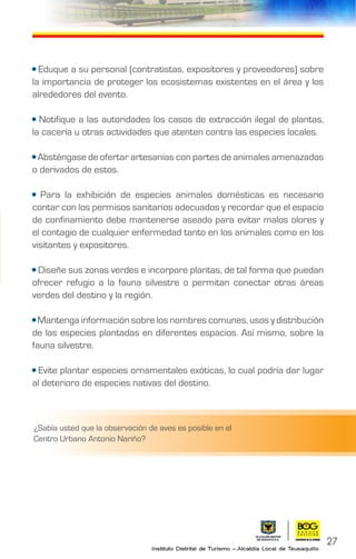 • Eduque a su personal (contratistas, expositores y proveedores) sobre
la importancia de proteger los ecosistemas existentes en el área y los
alrededores del evento.
• Notifique a las autoridades los casos de extracción ilegal de plantas,
la cacería u otras actividades que atenten contra las especies locales.
• Absténgase de ofertar artesanías con partes de animales amenazados
o derivados de estos.
• Para la exhibición de especies animales domésticas es necesario
contar con los permisos sanitarios adecuados y recordar que el espacio
de confinamiento debe mantenerse aseado para evitar malos olores y
el contagio de cualquier enfermedad tanto en los animales como en los
visitantes y expositores.
• Diseñe sus zonas verdes e incorpore plantas, de tal forma que puedan
ofrecer refugio a la fauna silvestre o permitan conectar otras áreas
verdes del destino y la región.
• Mantenga información sobre los nombres comunes, usos y distribución
de las especies plantadas en diferentes espacios. Así mismo, sobre la
fauna silvestre.
• Evite plantar especies ornamentales exóticas, lo cual podría dar lugar
al deterioro de especies nativas del destino.
27
¿Sabía usted que la observación de aves es posible en el
Centro Urbano Antonio Nariño?
 