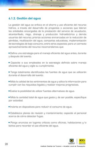 28
6.1.2. Gestión del agua
La gestión del agua se enfoca en el ahorro y uso eficiente del recurso
hídrico, a través del desarrollo de proyectos o acciones que lideran
las entidades encargadas de la prestación del servicio de acueducto,
alcantarillado, riego, drenaje y producción hidroeléctrica y demás
usuarios del recurso; prioriza acciones enmarcadas en la reducción de
pérdidas, reutilización del agua, campañas educativas, implementación
de tecnologías de bajo consumo, entre otros aspectos; para un correcto
aprovechamiento del recurso recomendamos que:
• Defina una estrategia para el manejo eficiente del agua antes, durante
y después del evento.
• Capacite a sus empleados en la estrategia definida sobre manejo
eficiente del agua y vigile su cumplimiento.
• Tenga totalmente identificadas las fuentes de agua que se utilizarán
durante el desarrollo del evento.
• Mida la calidad de los vertimientos de agua y utilice la información para
cumplir con los requisitos legales y realizar mejoras progresivas.
• Evalúe la posibilidad de utilizar fuentes alternativas de agua.
• Mida la cantidad total de agua que gasta y, de ser posible, especifique
por actividad.
• Invierta en dispositivos para reducir el consumo de agua.
• Establezca planes de revisión y mantenimiento; capacite al personal
acerca de cómo detectar fugas.
• Ponga anuncios en lugares críticos como oficinas, habitaciones y/o
baños para recordar el uso eficiente del agua.
 