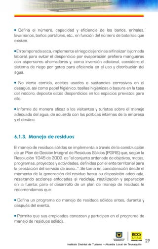 • Defina el número, capacidad y eficiencia de los baños, orinales,
lavamanos, baños portátiles, etc., en función del número de baterías que
existen.
• En temporada seca, implemente el riego de jardines al finalizar la jornada
laboral; para evitar el desperdicio por evaporación prefiera mangueras
con aspersores ahorradores y, como inversión adicional, considere el
sistema de riego por goteo para eficiencia en el uso y distribución del
agua.
• No vierta comida, aceites usados o sustancias corrosivas en el
desagüe, así como papel higiénico, toallas higiénicas o basura en la tasa
del inodoro, deposite estos desperdicios en los espacios previstos para
ello.
• Informe de manera eficaz a los visitantes y turistas sobre el manejo
adecuado del agua, de acuerdo con las políticas internas de la empresa
y el destino.
6.1.3.	 Manejo de residuos
El manejo de residuos sólidos se implementa a través de la construcción
de un Plan de Gestión Integral de Residuos Sólidos (PGIRS) que, según la
Resolución 1045 de 2003, es “el conjunto ordenado de objetivos, metas,
programas, proyectos y actividades, definidos por el ente territorial para
la prestación del servicio de aseo…”. Se toma en consideración desde el
momento de la generación del residuo hasta su disposición adecuada,
resaltando acciones enfocadas al reciclaje, reutilización y separación
en la fuente; para el desarrollo de un plan de manejo de residuos le
recomendamos que:
• Defina un programa de manejo de residuos sólidos antes, durante y
después del evento.
• Permita que sus empleados conozcan y participen en el programa de
manejo de residuos sólidos.
29
 