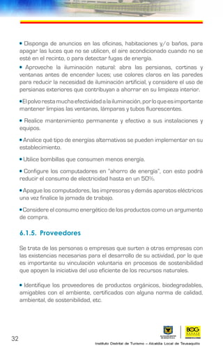 32
• Disponga de anuncios en las oficinas, habitaciones y/o baños, para
apagar las luces que no se utilicen, el aire acondicionado cuando no se
esté en el recinto, o para detectar fugas de energía.
• Aproveche la iluminación natural: abra las persianas, cortinas y
ventanas antes de encender luces; use colores claros en las paredes
para reducir la necesidad de iluminación artificial, y considere el uso de
persianas exteriores que contribuyan a ahorrar en su limpieza interior.
•Elpolvorestamuchaefectividadalailuminación,porloqueesimportante
mantener limpias las ventanas, lámparas y tubos fluorescentes.
• Realice mantenimiento permanente y efectivo a sus instalaciones y
equipos.
• Analice qué tipo de energías alternativas se pueden implementar en su
establecimiento.
• Utilice bombillas que consumen menos energía.
• Configure los computadores en “ahorro de energía”, con esto podrá
reducir el consumo de electricidad hasta en un 50%.
• Apague los computadores, las impresoras y demás aparatos eléctricos
una vez finalice la jornada de trabajo.
• Considere el consumo energético de los productos como un argumento
de compra.
6.1.5.	Proveedores
Se trata de las personas o empresas que surten a otras empresas con
las existencias necesarias para el desarrollo de su actividad, por lo que
es importante su vinculación voluntaria en procesos de sostenibilidad
que apoyen la iniciativa del uso eficiente de los recursos naturales.
• Identifique los proveedores de productos orgánicos, biodegradables,
amigables con el ambiente, certificados con alguna norma de calidad,
ambiental, de sostenibilidad, etc.
 