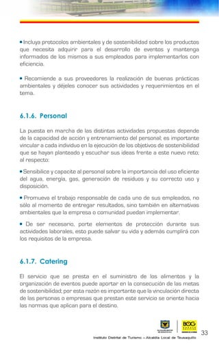 • Incluya protocolos ambientales y de sostenibilidad sobre los productos
que necesita adquirir para el desarrollo de eventos y mantenga
informados de los mismos a sus empleados para implementarlos con
eficiencia.
• Recomiende a sus proveedores la realización de buenas prácticas
ambientales y déjeles conocer sus actividades y requerimientos en el
tema.
6.1.6.	Personal
La puesta en marcha de las distintas actividades propuestas depende
de la capacidad de acción y entrenamiento del personal; es importante
vincular a cada individuo en la ejecución de los objetivos de sostenibilidad
que se hayan planteado y escuchar sus ideas frente a este nuevo reto;
al respecto:
• Sensibilice y capacite al personal sobre la importancia del uso eficiente
del agua, energía, gas, generación de residuos y su correcto uso y
disposición.
• Promueva el trabajo responsable de cada uno de sus empleados, no
sólo al momento de entregar resultados, sino también en alternativas
ambientales que la empresa o comunidad puedan implementar.
• De ser necesario, porte elementos de protección durante sus
actividades laborales, esto puede salvar su vida y además cumplirá con
los requisitos de la empresa.
6.1.7.	Catering
El servicio que se presta en el suministro de los alimentos y la
organización de eventos puede aportar en la consecución de las metas
de sostenibilidad; por esta razón es importante que la vinculación directa
de las personas o empresas que prestan este servicio se oriente hacia
las normas que aplican para el destino.
33
 