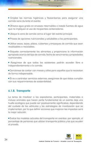 • Emplee las normas higiénicas y fitosanitarias para asegurar una
comida sana durante el evento.
• Ofrezca agua gratis en envases retornables o instale fuentes de agua
que no impliquen el uso de recipientes contenedores.
• Ubique la zona de comida cerca al lugar del evento principal.
• Provea de opciones nutricionales y saludables a los participantes.
• Utilice vasos, tazas, platos, cubiertos y empaques de comida que sean
reutilizables o reciclables.
• Etiquete correctamente los alimentos y proporcione la información
apropiada acerca del tipo de comida, fecha de vencimiento y propiedades
nutricionales.
• Asegúrese de que todos los asistentes podrán acceder libre e
independientemente a la comida.
• Cerciórese de contar con mesas y sillas para aquellos que lo necesitan
de forma indispensable.
• Si va a contratar servicios externos, asegúrese de que éstos cumplan
con sus requerimientos de sostenibilidad.
6.1.8.	Transporte
La tarea de movilizar a los expositores, participantes, materiales e
incluso animales que hacen parte fundamental de un evento deja una
huella ecológica que puede ser positivamente significativa, dependiendo
del cuidado de los vehículos y las estrategias de movilización que se
implementen, por lo que definir acciones que mejoren los impactos será
la mejor solución.
• Evalúe los modelos actuales del transporte en eventos: por ejemplo, el
porcentaje de personas que utilizan transporte público y los que acuden
al privado.
34
 