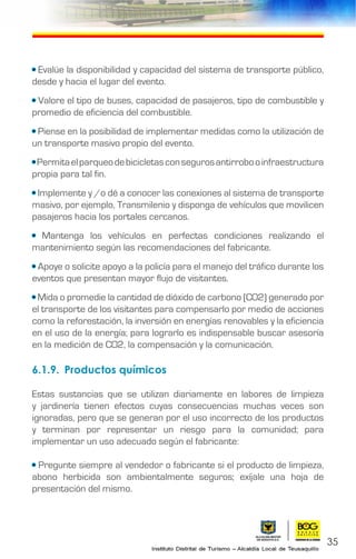 • Evalúe la disponibilidad y capacidad del sistema de transporte público,
desde y hacia el lugar del evento.
• Valore el tipo de buses, capacidad de pasajeros, tipo de combustible y
promedio de eficiencia del combustible.
• Piense en la posibilidad de implementar medidas como la utilización de
un transporte masivo propio del evento.
•Permitaelparqueodebicicletasconsegurosantirrobooinfraestructura
propia para tal fin.
• Implemente y /o dé a conocer las conexiones al sistema de transporte
masivo, por ejemplo, Transmilenio y disponga de vehículos que movilicen
pasajeros hacia los portales cercanos.
• Mantenga los vehículos en perfectas condiciones realizando el
mantenimiento según las recomendaciones del fabricante.
• Apoye o solicite apoyo a la policía para el manejo del tráfico durante los
eventos que presentan mayor flujo de visitantes.
• Mida o promedie la cantidad de dióxido de carbono (CO2) generado por
el transporte de los visitantes para compensarlo por medio de acciones
como la reforestación, la inversión en energías renovables y la eficiencia
en el uso de la energía; para lograrlo es indispensable buscar asesoría
en la medición de CO2, la compensación y la comunicación.
6.1.9.	 Productos químicos
Estas sustancias que se utilizan diariamente en labores de limpieza
y jardinería tienen efectos cuyas consecuencias muchas veces son
ignoradas, pero que se generan por el uso incorrecto de los productos
y terminan por representar un riesgo para la comunidad; para
implementar un uso adecuado según el fabricante:
• Pregunte siempre al vendedor o fabricante si el producto de limpieza,
abono herbicida son ambientalmente seguros; exíjale una hoja de
presentación del mismo.
35
 