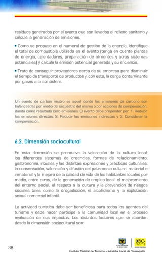 38
residuos generados por el evento que son llevados al relleno sanitario y
calcule la generación de emisiones.
• Como se propuso en el numeral de gestión de la energía, identifique
el total de combustible utilizado en el evento (tenga en cuenta plantas
de energía, calentadores, preparación de alimentos y otros sistemas
potenciales) y calcule la emisión potencial generada y su eficiencia.
• Trate de conseguir proveedores cerca de su empresa para disminuir
el tiempo de transporte de productos y, con esto, la carga contaminante
por gases a la atmósfera.
6.2. Dimensión sociocultural	
En esta dimensión se promueve la valoración de la cultura local;
los diferentes sistemas de creencias, formas de relacionamiento,
gastronomía, rituales y las distintas expresiones y prácticas culturales;
la conservación, valoración y difusión del patrimonio cultural material e
inmaterial y la mejora de la calidad de vida de los habitantes locales por
medio, entre otros, de la generación de empleo local, el mejoramiento
del entorno social, el respeto a la cultura y la prevención de riesgos
sociales tales como la drogadicción, el alcoholismo y la explotación
sexual comercial infantil.
La actividad turística debe ser beneficiosa para todos los agentes del
turismo y debe hacer partícipe a la comunidad local en el proceso
evaluación de sus impactos. Los distintos factores que se abordan
desde la dimensión sociocultural son:
Un evento de carbón neutro es aquel donde las emisiones de carbono son
balanceadas por medio del secuestro del mismo o por acciones de compensación,
dando como resultado cero emisiones. El evento debe propender por: 1. Reducir
las emisiones directas; 2. Reducir las emisiones indirectas y 3. Considerar la
compensación.
 