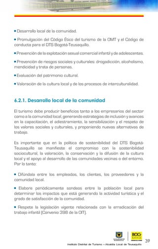 39
• Desarrollo local de la comunidad.
• Promulgación del Código Ético del turismo de la OMT y el Código de
conducta para el DTS Bogotá-Teusaquillo.
• Prevención de la explotación sexual comercial infantil y de adolescentes.
• Prevención de riesgos sociales y culturales: drogadicción, alcoholismo,
mendicidad y trata de personas.
• Evaluación del patrimonio cultural.
• Valoración de la cultura local y de los procesos de interculturalidad.
6.2.1. Desarrollo local de la comunidad
El turismo debe producir beneficios tanto a los empresarios del sector
como a la comunidad local, generando estrategias de inclusión y avances
en la capacitación, el adiestramiento, la sensibilización y el respeto de
los valores sociales y culturales, y proponiendo nuevas alternativas de
trabajo.
Es importante que en la política de sostenibilidad del DTS Bogotá-
Teusaquillo se manifieste el compromiso con la sostenibilidad
sociocultural, la valoración, la conservación y la difusión de la cultura
local y el apoyo al desarrollo de las comunidades vecinas o del entorno.
Por lo tanto:
• Difúndala entre los empleados, los clientes, los proveedores y la
comunidad local.
• Elabore periódicamente sondeos entre la población local para
determinar los impactos que está generando la actividad turística y el
grado de satisfacción de la comunidad.
• Respete la legislación vigente relacionada con la erradicación del
trabajo infantil (Convenio 398 de la OIT).
 