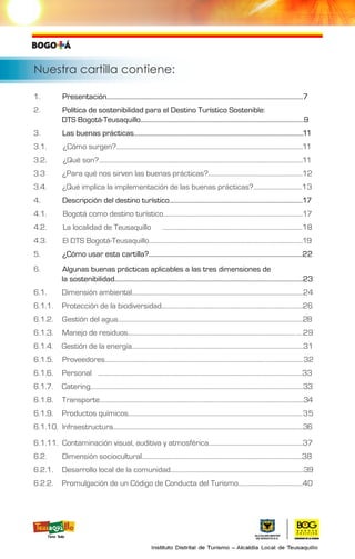 Nuestra cartilla contiene:
1. Presentación.............................................................................................................................7	
2. Política de sostenibilidad para el Destino Turístico Sostenible:
DTS Bogotá-Teusaquillo........................................................................................................9	
3. Las buenas prácticas............................................................................................................11	
3.1. ¿Cómo surgen?.......................................................................................................................11	
3.2. ¿Qué son?..................................................................................................................................11
3.3 ¿Para qué nos sirven las buenas prácticas?............................................................12
3.4. ¿Qué implica la implementación de las buenas prácticas?...............................13
4. Descripción del destino turístico.....................................................................................17	
4.1. Bogotá como destino turístico.........................................................................................17	
4.2. La localidad de Teusaquillo	 .........................................................................................18
4.3. El DTS Bogotá-Teusaquillo..................................................................................................19	
5. ¿Cómo usar esta cartilla?..................................................................................................22
6. Algunas buenas prácticas aplicables a las tres dimensiones de
la sostenibilidad........................................................................................................................23	
6.1. Dimensión ambiental.............................................................................................................24	
6.1.1. Protección de la biodiversidad..........................................................................................26	
6.1.2. Gestión del agua......................................................................................................................28
6.1.3. Manejo de residuos...............................................................................................................29	
6.1.4. Gestión de la energía.............................................................................................................31	
6.1.5. Proveedores..............................................................................................................................32
6.1.6. Personal	 ..................................................................................................................................33
6.1.7. Catering.......................................................................................................................................33
6.1.8. Transporte..................................................................................................................................34
6.1.9. Productos químicos...............................................................................................................35	
6.1.10. Infraestructura.........................................................................................................................36 	
6.1.11. Contaminación visual, auditiva y atmosférica............................................................37
6.2. Dimensión sociocultural......................................................................................................38	
6.2.1. Desarrollo local de la comunidad.....................................................................................39
6.2.2. Promulgación de un Código de Conducta del Turismo.........................................40
 