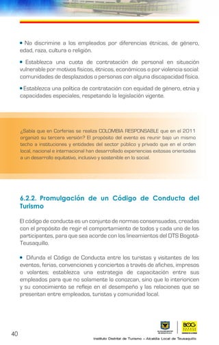 40
• No discrimine a los empleados por diferencias étnicas, de género,
edad, raza, cultura o religión.
• Establezca una cuota de contratación de personal en situación
vulnerable por motivos físicos, étnicos, económicos o por violencia social:
comunidades de desplazados o personas con alguna discapacidad física.
• Establezca una política de contratación con equidad de género, etnia y
capacidades especiales, respetando la legislación vigente.
6.2.2.	Promulgación de un Código de Conducta del
Turismo
El código de conducta es un conjunto de normas consensuadas, creadas
con el propósito de regir el comportamiento de todos y cada uno de los
participantes, para que sea acorde con los lineamientos del DTS Bogotá-
Teusaquillo.
• Difunda el Código de Conducta entre los turistas y visitantes de los
eventos, ferias, convenciones y conciertos a través de afiches, impresos
o volantes; establezca una estrategia de capacitación entre sus
empleados para que no solamente lo conozcan, sino que lo interioricen
y su conocimiento se refleje en el desempeño y las relaciones que se
presentan entre empleados, turistas y comunidad local.
¿Sabía que en Corferias se realiza COLOMBIA RESPONSABLE que en el 2011
organizó su tercera versión? El propósito del evento es reunir bajo un mismo
techo a instituciones y entidades del sector público y privado que en el orden
local, nacional e internacional han desarrollado experiencias exitosas orientadas
a un desarrollo equitativo, inclusivo y sostenible en lo social.
 