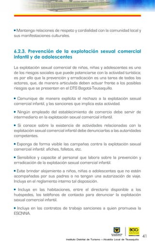 41
• Mantenga relaciones de respeto y cordialidad con la comunidad local y
sus manifestaciones culturales.
6.2.3.	Prevención de la explotación sexual comercial
infantil y de adolescentes
La explotación sexual comercial de niños, niñas y adolescentes es uno
de los riesgos sociales que puede potenciarse con la actividad turística;
es por ello que la prevención y erradicación es una tarea de todos los
actores, que, de manera articulada deben actuar frente a los posibles
riesgos que se presenten en el DTS Bogotá-Teusaquillo.
• Comunique de manera explícita el rechazo a la explotación sexual
comercial infantil, y las sanciones que implica esta actividad.
• Ningún empleado del establecimiento de comercio debe servir de
intermediario en la explotación sexual comercial infantil.
• Si conoce sobre la existencia de actividades relacionadas con la
explotación sexual comercial infantil debe denunciarlas a las autoridades
competentes.
• Exponga de forma visible las campañas contra la explotación sexual
comercial infantil: afiches, folletos, etc.
• Sensibilice y capacite al personal que labora sobre la prevención y
erradicación de la explotación sexual comercial infantil.
• Evite brindar alojamiento a niños, niñas o adolescentes que no estén
acompañados por sus padres o no tengan una autorización de viaje.
Incluya en el reglamento interno tal disposición.
• Incluya en las habitaciones, entre el directorio disponible a los
huéspedes, los teléfonos de contacto para denunciar la explotación
sexual comercial infantil.
• Incluya en los contratos de trabajo sanciones a quien promueva la
ESCNNA.
 