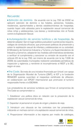 42
Recuerde:
• Extinción de dominio. De acuerdo con la Ley 793 de 2002 se
aplicará extinción de dominio a los hoteles, pensiones, hostales,
residencias, aparta-hoteles y demás establecimientos de hospedaje,
cuando hayan sido utilizados para la explotación sexual comercial de
niños niñas y adolescentes. Los bienes y rendimientos irán al Fondo
contra la Explotación Sexual.
• Autorregulación de servicios turísticos y de hospedaje. Se
deberán adoptar, fijar en lugar público y actualizar cuando se les requiera,
códigos de conducta eficaces, que promuevan políticas de prevención y
eviten la explotación sexual de infantes y adolescentes en su actividad.
El Ministerio de Comercio Industria y Turismo y la Superintendencia de
Industria y Comercio, adoptarán las medidas administrativas tendientes
a verificar el cumplimiento y sancionar su omisión de acuerdo con el
artículo 20 de la Ley 793, así mismo de acuerdo con la ley 1336 de
2009, las autoridades municipales realizarán actividades periódicas de
inspección y vigilancia, y remitirán el incumplimiento al MCIT y la SIC,
según el caso.
• The Code. Se trata de una iniciativa financiada por Unicef, con apoyo
de la Organización Mundial de Turismo (OMT), el IDT y la fundación
RENACER quienes suscriben el respectivo certificado de afiliacion,
en colaboración con EPCAT Internacional que promueve el turismo
responsable frente a la ESCNNA.
Los prestadores de servicios turísticos que firman el compromiso de
The Code se comprometen a:
1. Establecer una política ética en relación con la prevención de la
explotación sexual comercial de niños.
2. Capacitar al personal en el país de origen y destino de viaje.
3. Introducir una cláusula en los contratos con los proveedores,
indicando un rechazo común a la explotación sexual comercial de niños.
4. Proporcionar información a los viajeros por medio de catálogos,
 