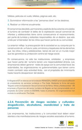 43
folletos, películas en vuelo, billetes, páginas web, etc.
5. Suministrar información a las “personas clave” en los destinos.
6. Realizar un informe anualmente.
El compromiso decidido, permanente y explícito de los actores vinculados
al turismo de combatir el delito de la explotación sexual comercial de
infantes y adolescentes tiene como consecuencia el reconocimiento,
por parte de turistas y visitantes responsables, de un destino que vela
unido por el bienestar de los niños que hacen parte de su comunidad.
Lo anterior refleja la preocupación de la sociedad en su conjunto por la
construcción de un futuro justo, armónico y respetuoso de los derechos
que los niños, niñas y addolecentes tienen de vivir en un mundo mejor
que les garantice su protección contra tal riesgo social.
En consecuencia, no sólo las instituciones, entidades y empresas
que hacen parte del turismo tienen una responsabilidad directa. Los
empresarios deben generar redes de apoyo con la comunidad local, las
autoridades, las organizaciones no guberamentales que tienen como
misión combatir esta actividad ilícita, con el propóstito de minimizarla
hasta hacerla desaparecer del destino.
6.2.4.	Prevención de riesgos sociales y culturales:
drogadicción, alcoholismo, mendicidad y trata de
personas
Los empresarios, las instituciones y la comunidad local deben estar
atentos a las manifestaciones de riesgos sociales asociados al turismo.
En Bogotá el IDT en alianza con la fundación RENACER y UNICEF promueve la afiliación
de prestadores de servicios turísticos a The Code. Mediante la firma del pacto
“Bogotá contra la Explotación Sexual Comercial de Niños, Niñas y Adolescentes” 95
empresas y 8 gremios del sector turístico de Bogotá, se han comprometido con el
propósito de luchar contra la ESCNNA; hasta el presente, 53 organizaciones han
recibido la certificación The Code.
 