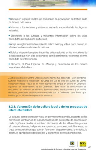 45
• Ubique en lugares visibles las campañas de prevención de tráfico ilícito
de bienes culturales.
• Informe a los turistas y visitantes sobre la capacidad de los lugares
visitados.
• Distribuya a los turistas y visitantes información sobre los usos
permitidos de los bienes culturales.
• Acoja la reglamentación existente sobre avisos y vallas, para que no se
afecten los bienes de interés cultural.
• Solicite los permisos para hacer las adecuaciones en los inmuebles de
la localidad que han sido declarados como patrimonio, y conozca el nivel
permitido de intervención.
• Conozca el Plan Especial de Manejo y Protección de los Bienes
Inmuebles y Muebles.
6.2.6. Valoración de la cultura local y de los procesos de
interculturalidad
La cultura, como expresión viva y en permanente cambio, es parte de los
elementos identitarios de las sociedades en la que existe; de acuerdo con
cada región es posible encontrar elementos de los diferentes grupos:
afrodescendientes, indígenas, campesinos, europeos, siriolibaneses; se
trata de expresiones que toman forma en la gastronomía, la música, la
danza, la apropiación del espacio, y las formas de relacionamiento.
¿Sabía usted que el Centro Urbano Antonio Nariño fue declarado Bien de Interés
Cultural mediante la Resolución N°0965 del 22 de junio de 2001? El CUAN,
construido desde 1952, es el mejor ejemplo de bloque en altura en Colombia,
siguiendo los lineamientos de Le Corbusier. Éste estilo de construcción se
encuentra en Holanda en el barrio Tusschendijken, en Rotterdam y en la Ville
Radieuse, propuesta arquitectónica realizada por Le Corbusier para Paris que
constituye un hito de la arquitectura moderna.
 