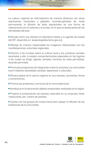 46
La cultura regional se interrelaciona de manera dinámica con otras
expresiones nacionales y globales, reconstruyéndose de modo
permanente; la difusión de tales expresiones es una forma de
relacionarse con el visitante y el turista, en la que se devela parte de las
identidades del país.
• Difunda entre sus clientes el calendario festivo y la agenda de ciudad
del IDT, disponible en [www.bogotaturismo.gov.co].
• Maneje de manera responsable las imágenes relacionadas con las
manifestaciones culturales regionales.
• Informe a los turistas sobre la cultura local y las prácticas sociales
asociadas a ella: si existen comportamientos especiales en los lugares
a los cuales se dirige: iglesias, templos, horarios de visita permitidos,
atuendo permitido.
• Promueva programas de integración entre la empresa y la comunidad
local mediante actividades sociales, deportivas o culturales.
• Ofrezca platos de la cocina regional en sus eventos, conciertos, ferias
y convenciones.
• Priorice los productos y servicios de la comunidad local.
• Introduzca en la decoración objetos artesanales realizados en la región.
• Propicie la presentación de eventos culturales en su empresa: hotel,
restaurante, bar, centro de eventos.
• Cuente con los grupos de música local para apoyar la difusión de las
tradiciones de la comunidad.
 