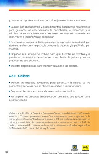 48
y comunidad aporten sus ideas para el mejoramiento de la empresa.
• Cuente con mecanismos y procedimientos claramente establecidos
para gestionar las reservaciones, la contabilidad, el mercadeo y la
administración; así mismo, trate que estos procesos se desarrollen en
línea, y si va a imprimir trate de reciclar
• Promueva procesos en línea que eviten la impresión de material, por
ejemplo, realizando el registro, la compra de tiquetes y la publicidad por
internet.
• Capacite a su equipo de trabajo para que durante los eventos y la
prestación de servicios, dé a conocer a los clientes la política y buenas
prácticas de sostenibilidad.
• Muestre disponibilidad para atender y ayudar a los clientes.
6.3.2.	Calidad
• Adopte las medidas necesarias para garantizar la calidad de los
productos y servicios que se ofrecen a clientes e intermediarios.
• Promueva las competencias laborales en los empleados.
• Participe en los procesos de certificación de calidad que apliquen para
su organización.
¿Sabía que la Alcaldía de Bogotá, la Cámara de Comercio y el Ministerio de Comercio
Industria y Turismo, promueven campañas permanentes para la gestión de la
calidad y la certificación? En el sector turismo, el IDT ha impulsado la certificación en
calidad y sostenibilidad de prestadores de servicios turísticos y a Junio de 2011 la
ciudad cuenta con 61 prestadores de servicios turísticos certificados, según cifras
del Ministerio de Comercio, Industria y Turismo.
 