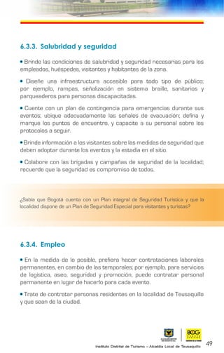 49
6.3.3.	 Salubridad y seguridad
• Brinde las condiciones de salubridad y seguridad necesarias para los
empleados, huéspedes, visitantes y habitantes de la zona.
• Diseñe una infraestructura accesible para todo tipo de público;
por ejemplo, rampas, señalización en sistema braille, sanitarios y
parqueaderos para personas discapacitadas.
• Cuente con un plan de contingencia para emergencias durante sus
eventos; ubique adecuadamente las señales de evacuación; defina y
marque los puntos de encuentro, y capacite a su personal sobre los
protocolos a seguir.
• Brinde información a los visitantes sobre las medidas de seguridad que
deben adoptar durante los eventos y la estadía en el sitio.
• Colabore con las brigadas y campañas de seguridad de la localidad;
recuerde que la seguridad es compromiso de todos.
6.3.4.	Empleo
• En la medida de lo posible, prefiera hacer contrataciones laborales
permanentes, en cambio de las temporales; por ejemplo, para servicios
de logística, aseo, seguridad y promoción, puede contratar personal
permanente en lugar de hacerlo para cada evento.
• Trate de contratar personas residentes en la localidad de Teusaquillo
y que sean de la ciudad.
¿Sabía que Bogotá cuenta con un Plan integral de Seguridad Turística y que la
localidad dispone de un Plan de Seguridad Especial para visitantes y turistas?
 