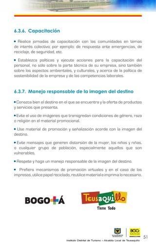 51
6.3.6.	Capacitación
• Realice jornadas de capacitación con las comunidades en temas
de interés colectivo; por ejemplo: de respuesta ante emergencias, de
reciclaje, de seguridad, etc.
• Establezca políticas y ejecute acciones para la capacitación del
personal, no sólo sobre la parte técnica de su empresa, sino también
sobre los aspectos ambientales, y culturales, y acerca de la política de
sostenibilidad de la empresa y de las competencias laborales.
6.3.7.	 Manejo responsable de la imagen del destino
• Conozca bien el destino en el que se encuentra y la oferta de productos
y servicios que presenta.
• Evite el uso de imágenes que transgredan condiciones de género, raza
o religión en el material promocional.
• Use material de promoción y señalización acorde con la imagen del
destino.
• Evite mensajes que generen distorsión de la mujer, los niños y niñas,
o cualquier grupo de población, especialmente aquellos que son
vulnerables.
• Respete y haga un manejo responsable de la imagen del destino.
• Prefiera mecanismos de promoción virtuales y en el caso de los
impresos,utilicepapelreciclado,reutilicematerialeimprimalonecesario.
 
