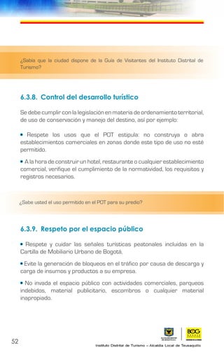 52
6.3.8.	 Control del desarrollo turístico
Se debe cumplir con la legislación en materia de ordenamiento territorial,
de uso de conservación y manejo del destino, así por ejemplo:
• Respete los usos que el POT estipula: no construya o abra
establecimientos comerciales en zonas donde este tipo de uso no esté
permitido.
• A la hora de construir un hotel, restaurante o cualquier establecimiento
comercial, verifique el cumplimiento de la normatividad, los requisitos y
registros necesarios.
6.3.9.	 Respeto por el espacio público
• Respete y cuidar las señales turísticas peatonales incluidas en la
Cartilla de Mobiliario Urbano de Bogotá.
• Evite la generación de bloqueos en el tráfico por causa de descarga y
carga de insumos y productos a su empresa.
• No invada el espacio público con actividades comerciales, parqueos
indebidos, material publicitario, escombros o cualquier material
inapropiado.
¿Sabía que la ciudad dispone de la Guía de Visitantes del Instituto Distrital de
Turismo?
¿Sabe usted el uso permitido en el POT para su predio?
 