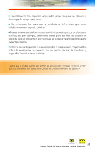 53
• Preestablezca los espacios adecuados para parqueo de clientes y
descarga de sus proveedores.
• No promueva las compras a vendedores informales que usan
indebidamente el espacio público.
•Planeeloseventosdeformaqueseminimicenlosimpactosenelespacio
público; así, por ejemplo, determine áreas para las filas de acceso en
caso de que se presenten, defina rutas de acceso y parqueaderos para
evitar trancones.
• Informe con anticipación a las autoridades e instituciones responsables
sobre la realización de eventos, así se podrá planear la movilidad y
seguridad de visitantes y turistas
¿Sabía que la ciudad cuenta con el Plan de Señalización Turística Peatonal y Vial y
que sus elementos son parte de la Cartilla de Mobiliario Urbano de Bogotá?
 