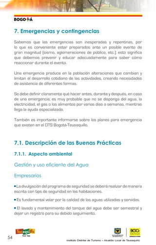 7. Emergencias y contingencias
Sabemos que las emergencias son inesperadas y repentinas, por
lo que es conveniente estar preparados ante un posible evento de
gran magnitud (sismo, aglomeraciones de público, etc.); esto significa
que debemos prevenir y educar adecuadamente para saber cómo
reaccionar durante el evento.
Una emergencia produce en la población alteraciones que cambian y
limitan el desarrollo cotidiano de las actividades, creando necesidades
de asistencia de diferentes formas.
Se debe definir claramente qué hacer antes, durante y después, en caso
de una emergencia; es muy probable que no se disponga del agua, la
electricidad, el gas o los alimentos por varios días o semanas, mientras
llega la ayuda especializada.
También es importante informarse sobre los planes para emergencia
que existen en el DTS Bogotá-Teusaquillo.
7.1. Descripción de las Buenas Prácticas
7.1.1.	 Aspecto ambiental
Gestión y uso eficiente del Agua
Empresarios
• La divulgación del programa de seguridad se deberá realizar de manera
escrita con tips de seguridad en las habitaciones.
• Es fundamental velar por la calidad de las aguas utilizadas y servidas.
• El lavado y mantenimiento del tanque del agua debe ser semestral y
dejar un registro para su debido seguimiento.
54
 