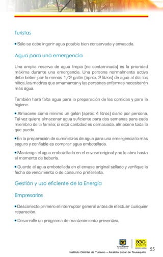 55
Turistas
• Sólo se debe ingerir agua potable bien conservada y envasada.
Agua para una emergencia
Una amplia reserva de agua limpia (no contaminada) es la prioridad
máxima durante una emergencia. Una persona normalmente activa
debe beber por lo menos 1/2 galón (aprox. 2 litros) de agua al día; los
niños, las madres que amamantan y las personas enfermas necesitarán
más agua.
También hará falta agua para la preparación de las comidas y para la
higiene.
• Almacene como mínimo un galón (aprox. 4 litros) diario por persona.
Tal vez quiera almacenar agua suficiente para dos semanas para cada
miembro de la familia; si esta cantidad es demasiada, almacene toda la
que pueda.
• En la preparación de suministros de agua para una emergencia lo más
seguro y confiable es comprar agua embotellada.
• Mantenga el agua embotellada en el envase original y no lo abra hasta
el momento de beberla.
• Guarde el agua embotellada en el envase original sellado y verifique la
fecha de vencimiento o de consumo preferente.
Gestión y uso eficiente de la Energía
Empresarios
• Desconecte primero el interruptor general antes de efectuar cualquier
reparación.
• Desarrolle un programa de mantenimiento preventivo.
 