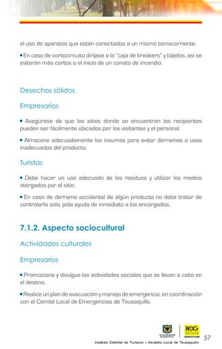 57
el uso de aparatos que están conectados a un mismo tomacorriente.
• En caso de cortocircuito diríjase a la “caja de breakers” y bájelos, así se
evitarán más cortos o el inicio de un conato de incendio.
Desechos sólidos
Empresarios
• Asegúrese de que los sitios donde se encuentran los recipientes
pueden ser fácilmente ubicados por los visitantes y el personal.
• Almacene adecuadamente los insumos para evitar derrames o usos
inadecuados del producto.
Turistas
• Debe hacer un uso adecuado de los residuos y utilizar los medios
otorgados por el sitio.
• En caso de derrame accidental de algún producto no debe tratar de
controlarlo solo; pida ayuda de inmediato a los encargados.
7.1.2. Aspecto sociocultural
Actividades culturales
Empresarios
• Promocione y divulgue las actividades sociales que se llevan a cabo en
el destino.
• Realice un plan de evacuación y manejo de emergencia, en coordinación
con el Comité Local de Emergencias de Teusaquillo.
 