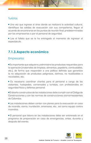 58
Turistas
• Una vez que ingrese al área donde se realizará la actividad cultural,
identifique las salidas de evacuación con sus compañeros, llegue al
acuerdo de encontrarse en los puntos de reunión final, predeterminados
por los empresarios o por el personal de seguridad.
• Lea el folleto que se le ha entregado al momento de ingresar al
espectáculo.
7.1.3.	Aspecto económico
Empresarios
• Es importante que adquiera y administre los productos requeridos para
la operación (materiales de limpieza, alimentos, papelería, combustibles,
etc.), de forma que responden a una política definida que garantice
la no adquisición de productos peligrosos, dañinos, no reutilizables o
reciclables, etc.
• Es necesario coordinar charlas para el personal a cargo de los
visitantes, huéspedes, comensales y turistas, con profesionales en
seguridad física y defensa personal.
• El diseño constructivo de las instalaciones debe cumplir con el Código de
Construcciones y con las normas de construcciones sismorresistentes
de Colombia.
• Las instalaciones deben contar con planes para la evacuación en caso
de incendio, sismo, inundación, amenazas, etc., así como equipo contra
incendios.
• El personal que labora en las instalaciones debe ser entrenado en el
programa de preparación en caso de emergencias, antes, durante y
después del evento.
 