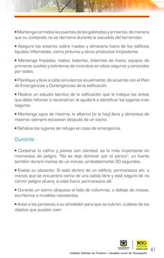 61
• Mantenga cerradas las puertas de los gabinetes y armarios, de manera
que su contenido no se derrame durante la sacudida del terremoto.
• Asegure los enseres sobre ruedas y almacene fuera de los edificios
líquidos inflamables, como pinturas y otros productos limpiadores.
• Mantenga frazadas, radios, baterías, linternas de mano, equipos de
primeros auxilios y extintores de incendios en sitios seguros y conocidos
por todos.
• Planifique y lleve a cabo simulacros anualmente, de acuerdo con el Plan
de Emergencias y Contingencias de la edificación.
• Realice un estudio técnico de la edificación que le indique las áreas
que debe reforzar o reconstruir: le ayudará a identificar los lugares más
seguros.
• Mantenga agua de reserva, la alberca (si la hay) llena y alimentos de
reserva; siempre escasean después de un sismo.
• Señalice los lugares de refugio en caso de emergencia.
Durante
• Conserve la calma y piense con claridad: es lo más importante en
momentos de peligro. “No se deje dominar por el pánico”, un fuerte
temblor durará menos de un minuto, probablemente 30 segundos.
• Evalúe su situación. Si está dentro de un edificio, permanezca ahí, a
menos que se encuentre cerca de una salida libre y esté seguro de no
correr peligro afuera; si está fuera, permanezca allí.
• Durante un sismo ubíquese al lado de columnas, o debajo de mesas,
escritorios o muebles resistentes.
• Avise a las personas a su alrededor para que se cubran, cuídese de los
objetos que puedan caer.
 