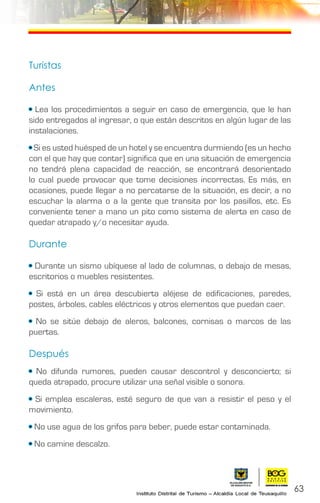 63
Turistas
Antes
• Lea los procedimientos a seguir en caso de emergencia, que le han
sido entregados al ingresar, o que están descritos en algún lugar de las
instalaciones.
• Si es usted huésped de un hotel y se encuentra durmiendo (es un hecho
con el que hay que contar) significa que en una situación de emergencia
no tendrá plena capacidad de reacción, se encontrará desorientado
lo cual puede provocar que tome decisiones incorrectas. Es más, en
ocasiones, puede llegar a no percatarse de la situación, es decir, a no
escuchar la alarma o a la gente que transita por los pasillos, etc. Es
conveniente tener a mano un pito como sistema de alerta en caso de
quedar atrapado y/o necesitar ayuda.
Durante
• Durante un sismo ubíquese al lado de columnas, o debajo de mesas,
escritorios o muebles resistentes.
• Si está en un área descubierta aléjese de edificaciones, paredes,
postes, árboles, cables eléctricos y otros elementos que puedan caer.
• No se sitúe debajo de aleros, balcones, cornisas o marcos de las
puertas.
Después
• No difunda rumores, pueden causar descontrol y desconcierto; si
queda atrapado, procure utilizar una señal visible o sonora.
• Si emplea escaleras, esté seguro de que van a resistir el peso y el
movimiento.
• No use agua de los grifos para beber, puede estar contaminada.
• No camine descalzo.
 