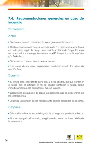 64
7.4.	 Recomendaciones generales en caso de
incendio
Empresarios
Antes
• Conozca el número telefónico de los organismos de socorro.
• Realice inspecciones contra incendio cada 15 días; ubique extintores
en cada piso, según la carga combustible y el tipo de fuego: los más
recomendadossonlosagentesextintores,elPolvoquímicomultipropósito
y/o Solkaflam.
• Debe contar con una sirena de evacuación.
• Las rutas deben estar señalizadas, predeterminando los sitios de
reunión final.
Durante
• Si usted está capacitado para ello, y si es posible, busque contener
el fuego con el extintor; si no es posible contener el fuego, llame
inmediatamente a los bomberos y evacue la zona.
• Coordine la evacuación de todas las personas que se encuentren en
las instalaciones.
• Organice la atención de los heridos junto con las entidades de socorro.
Después
• Atienda las indicaciones de la brigada de emergencia y/o los bomberos.
• Una vez apagado el incendio, asegúrese de que no se haya debilitado
la estructura.
 