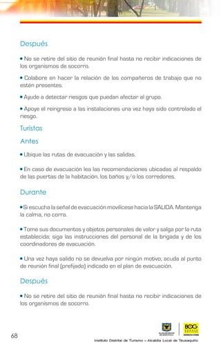 68
Después
• No se retire del sitio de reunión final hasta no recibir indicaciones de
los organismos de socorro.
• Colabore en hacer la relación de los compañeros de trabajo que no
estén presentes.
• Ayude a detectar riesgos que puedan afectar al grupo.
• Apoye el reingreso a las instalaciones una vez haya sido controlado el
riesgo.
Turistas
Antes
• Ubique las rutas de evacuación y las salidas.
• En caso de evacuación lea las recomendaciones ubicadas al respaldo
de las puertas de la habitación, los baños y/o los corredores.
Durante
• Si escucha la señal de evacuación movilícese hacia la SALIDA. Mantenga
la calma, no corra.
• Tome sus documentos y objetos personales de valor y salga por la ruta
establecida; siga las instrucciones del personal de la brigada y de los
coordinadores de evacuación.
• Una vez haya salido no se devuelva por ningún motivo; acuda al punto
de reunión final (prefijado) indicado en el plan de evacuación.
Después
• No se retire del sitio de reunión final hasta no recibir indicaciones de
los organismos de socorro.
 