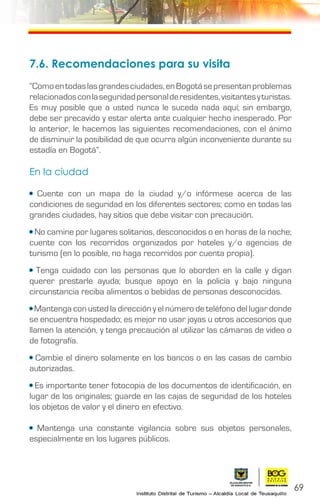 69
7.6. Recomendaciones para su visita
“Comoentodaslasgrandesciudades,enBogotásepresentanproblemas
relacionadosconlaseguridadpersonalderesidentes,visitantesyturistas.
Es muy posible que a usted nunca le suceda nada aquí; sin embargo,
debe ser precavido y estar alerta ante cualquier hecho inesperado. Por
lo anterior, le hacemos las siguientes recomendaciones, con el ánimo
de disminuir la posibilidad de que ocurra algún inconveniente durante su
estadía en Bogotá”.
En la ciudad
• Cuente con un mapa de la ciudad y/o infórmese acerca de las
condiciones de seguridad en los diferentes sectores; como en todas las
grandes ciudades, hay sitios que debe visitar con precaución.
• No camine por lugares solitarios, desconocidos o en horas de la noche;
cuente con los recorridos organizados por hoteles y/o agencias de
turismo (en lo posible, no haga recorridos por cuenta propia).
• Tenga cuidado con las personas que lo aborden en la calle y digan
querer prestarle ayuda; busque apoyo en la policía y bajo ninguna
circunstancia reciba alimentos o bebidas de personas desconocidas.
• Mantenga con usted la dirección y el número de teléfono del lugar donde
se encuentra hospedado; es mejor no usar joyas u otros accesorios que
llamen la atención, y tenga precaución al utilizar las cámaras de video o
de fotografía.
• Cambie el dinero solamente en los bancos o en las casas de cambio
autorizadas.
• Es importante tener fotocopia de los documentos de identificación, en
lugar de los originales; guarde en las cajas de seguridad de los hoteles
los objetos de valor y el dinero en efectivo.
• Mantenga una constante vigilancia sobre sus objetos personales,
especialmente en los lugares públicos.
 
