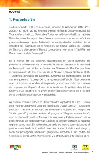 1. Presentación
En diciembre de 2009, se celebró el Convenio de Asociación CAS 021 -
2009 / IDT 026 - 2010, firmado entre el Fondo de Desarrollo Local de
Teusaquillo, el Instituto Distrital de Turismo y la Universidad Externado de
Colombia, el cual tuvo por objeto “Aunar esfuerzos técnicos, económicos
y administrativos, para fortalecer la competitividad turística de la
localidad de Teusaquillo en el marco de la Política Pública de Turismo
del Distrito y el programa ‘Bogotá competitiva internacional’ del Plan de
Desarrollo Local de Teusaquillo”.
En el marco de las acciones establecidas en dicho convenio se
propuso la delimitación de un área de la ciudad ubicada en la localidad
de Teusaquillo, con el fin de diseñar un Sistema de Gestión que lleve
al cumplimiento de los criterios de la Norma Técnica Sectorial 001-
1 Destinos Turísticos de Colombia. Criterios de sostenibilidad, de tal
manera que en un futuro próximo se logre su certificación. Este proyecto
se constituye en un modelo piloto para la gestión sostenible del turismo
de negocios de Bogotá, el cual se articula con la política distrital de
turismo, cuyo objetivo es la promoción y posicionamiento de la ciudad
como un destino competitivo y sostenible.
Así mismo, tanto en el Plan de Desarrollo de Bogotá 2008 - 2012, como
en el Plan de Desarrollo Local de Teusaquillo 2009 - 2012: “Teusaquillo
positiva - mas allá de lo local”, se establece el objetivo estratégico de
“ciudad global” y dentro de éste, el programa “Bogotá Internacional”,
cuyo presupuesto está enfocado a la inversión y fortalecimiento de la
productividad y la competitividad turística de Bogotá tanto en su entorno
regional como local. En este último, una de las metas estratégicas es el
posicionamiento de la localidad como un destino turístico estratégico,
dada su privilegiada ubicación geográfica cercana a las sedes de
negocios, al aeropuerto internacional y a otros lugares de interés para
7
 