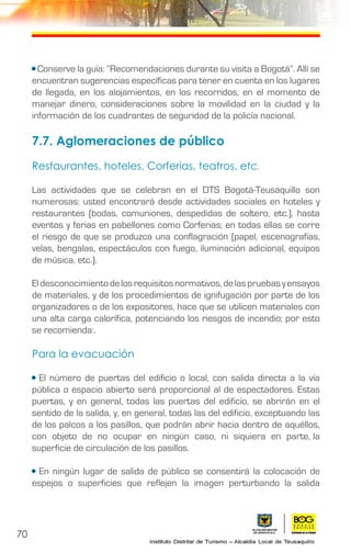70
• Conserve la guía: “Recomendaciones durante su visita a Bogotá”. Allí se
encuentran sugerencias específicas para tener en cuenta en los lugares
de llegada, en los alojamientos, en los recorridos, en el momento de
manejar dinero, consideraciones sobre la movilidad en la ciudad y la
información de los cuadrantes de seguridad de la policía nacional.
7.7. Aglomeraciones de público
Restaurantes, hoteles, Corferias, teatros, etc.
Las actividades que se celebran en el DTS Bogotá-Teusaquillo son
numerosas: usted encontrará desde actividades sociales en hoteles y
restaurantes (bodas, comuniones, despedidas de soltero, etc.), hasta
eventos y ferias en pabellones como Corferias; en todas ellas se corre
el riesgo de que se produzca una conflagración (papel, escenografías,
velas, bengalas, espectáculos con fuego, iluminación adicional, equipos
de música, etc.).
Eldesconocimientodelosrequisitosnormativos,delaspruebasyensayos
de materiales, y de los procedimientos de ignifugación por parte de los
organizadores o de los expositores, hace que se utilicen materiales con
una alta carga calorífica, potenciando los riesgos de incendio; por esto
se recomienda:.
Para la evacuación
• El número de puertas del edificio o local, con salida directa a la vía
pública o espacio abierto será proporcional al de espectadores. Estas
puertas, y en general, todas las puertas del edificio, se abrirán en el
sentido de la salida, y, en general, todas las del edificio, exceptuando las
de los palcos a los pasillos, que podrán abrir hacia dentro de aquéllos,
con objeto de no ocupar en ningún caso, ni siquiera en parte, la
superficie de circulación de los pasillos.
• En ningún lugar de salida de público se consentirá la colocación de
espejos o superficies que reflejen la imagen perturbando la salida
 