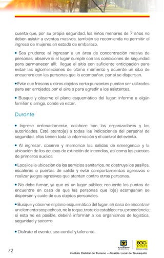 72
cuenta que, por su propia seguridad, los niños menores de 7 años no
deben asistir a eventos masivos; también se recomienda no permitir el
ingreso de mujeres en estado de embarazo.
• Sea prudente al ingresar a un área de concentración masiva de
personas; observe si el lugar cumple con las condiciones de seguridad
para permanecer allí; llegue al sitio con suficiente anticipación para
evitar las aglomeraciones de último momento y acuerde un sitio de
encuentro con las personas que lo acompañan, por si se dispersan.
• Evite que frascos u otros objetos corto-punzantes puedan ser utilizados
para ser arrojados por el aire o para agredir a los asistentes.
• Busque y observe el plano esquemático del lugar; informe a algún
familiar o amigo, donde va estar.
Durante
• Ingrese ordenadamente, colabore con los organizadores y las
autoridades. Esté atento(a) a todas las indicaciones del personal de
seguridad, ellos tienen toda la información y el control del evento.
• Al ingresar, observe y memorice las salidas de emergencia y la
ubicación de los equipos de extinción de incendios, así como los puestos
de primeros auxilios.
• Localice la ubicación de los servicios sanitarios, no obstruya los pasillos,
escaleras o puertas de salida y evite comportamientos agresivos o
realizar juegos agresivos que atenten contra otras personas.
• No debe fumar, ya que es un lugar público; recuerde los puntos de
encuentro en caso de que las personas que lo(a) acompañan se
dispersen y cuide de sus objetos personales.
• Busque y observe el plano esquemático del lugar; en caso de encontrar
un elemento sospechoso, no lo toque, trate de establecer su procedencia;
si esto no es posible, deberá informar a los organismos de logística,
seguridad y socorro.
• Disfrute el evento, sea cordial y tolerante.
 