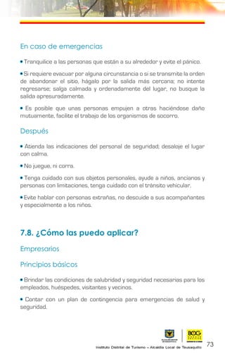 73
En caso de emergencias
• Tranquilice a las personas que están a su alrededor y evite el pánico.
• Si requiere evacuar por alguna circunstancia o si se transmite la orden
de abandonar el sitio, hágalo por la salida más cercana; no intente
regresarse; salga calmada y ordenadamente del lugar, no busque la
salida apresuradamente.
• Es posible que unas personas empujen a otras haciéndose daño
mutuamente, facilite el trabajo de los organismos de socorro.
Después
• Atienda las indicaciones del personal de seguridad; desaloje el lugar
con calma.
• No juegue, ni corra.
• Tenga cuidado con sus objetos personales, ayude a niños, ancianos y
personas con limitaciones, tenga cuidado con el tránsito vehicular.
• Evite hablar con personas extrañas, no descuide a sus acompañantes
y especialmente a los niños.
7.8. ¿Cómo las puedo aplicar?
Empresarios
Principios básicos
• Brindar las condiciones de salubridad y seguridad necesarias para los
empleados, huéspedes, visitantes y vecinos.
• Contar con un plan de contingencia para emergencias de salud y
seguridad.
 