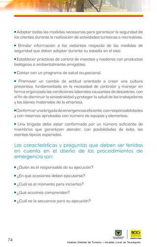 74
• Adoptar todas las medidas necesarias para garantizar la seguridad de
los clientes durante la realización de actividades turísticas o recreativas.
• Brindar información a los visitantes respecto de las medidas de
seguridad que deben adoptar durante su estadía en el sitio.
• Establecer prácticas de control de insectos y roedores con productos
biológicos o ambientalmente amigables.	
• Contar con un programa de salud ocupacional.
• Promover un cambio de actitud orientado a crear una cultura
preventiva, fundamentada en la necesidad de controlar y manejar en
forma organizada las condiciones laborales causantes de desastres, con
el fin de disminuir la siniestralidad y proteger la salud de los trabajadores
y los bienes materiales de la empresa.
•Conformarunabrigadadeemergenciaseficiente,conresponsabilidades
y con reservas aprobadas con número de equipos y elementos.
• Una brigada debe estar conformada por un número suficiente de
miembros que garanticen atender, con posibilidades de éxito, los
eventos típicos esperados.
Las características y preguntas que deben ser tenidas
en cuenta en el diseño de los procedimientos de
emergencia son:
• ¿Quién es el responsable de su ejecución?
• ¿En qué ocasiones deben ejecutarse?
• ¿Cuál es el momento para iniciarlos?
• ¿Qué acciones comprenden?
• ¿Cuál es la secuencia para su ejecución?
 