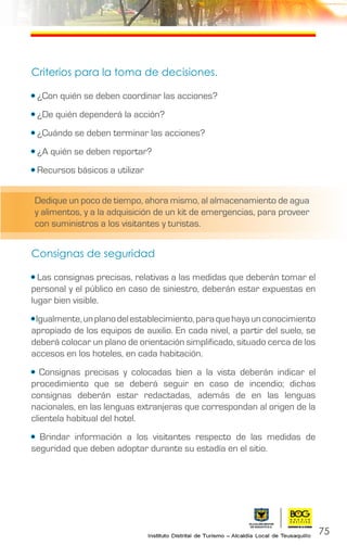 75
Criterios para la toma de decisiones.
• ¿Con quién se deben coordinar las acciones?
• ¿De quién dependerá la acción?
• ¿Cuándo se deben terminar las acciones?
• ¿A quién se deben reportar?
• Recursos básicos a utilizar
Consignas de seguridad
• Las consignas precisas, relativas a las medidas que deberán tomar el
personal y el público en caso de siniestro, deberán estar expuestas en
lugar bien visible.
•Igualmente,unplanodelestablecimiento,paraquehayaunconocimiento
apropiado de los equipos de auxilio. En cada nivel, a partir del suelo, se
deberá colocar un plano de orientación simplificado, situado cerca de los
accesos en los hoteles, en cada habitación.
• Consignas precisas y colocadas bien a la vista deberán indicar el
procedimiento que se deberá seguir en caso de incendio; dichas
consignas deberán estar redactadas, además de en las lenguas
nacionales, en las lenguas extranjeras que correspondan al origen de la
clientela habitual del hotel.
• Brindar información a los visitantes respecto de las medidas de
seguridad que deben adoptar durante su estadía en el sitio.
Dedique un poco de tiempo, ahora mismo, al almacenamiento de agua
y alimentos, y a la adquisición de un kit de emergencias, para proveer
con suministros a los visitantes y turistas.
 