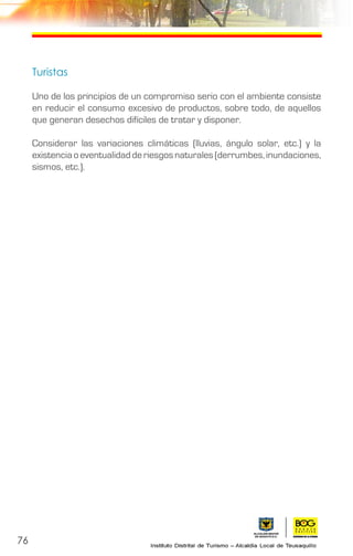 76
Turistas
Uno de los principios de un compromiso serio con el ambiente consiste
en reducir el consumo excesivo de productos, sobre todo, de aquellos
que generan desechos difíciles de tratar y disponer.
Considerar las variaciones climáticas (lluvias, ángulo solar, etc.) y la
existenciaoeventualidadderiesgosnaturales(derrumbes,inundaciones,
sismos, etc.).
 