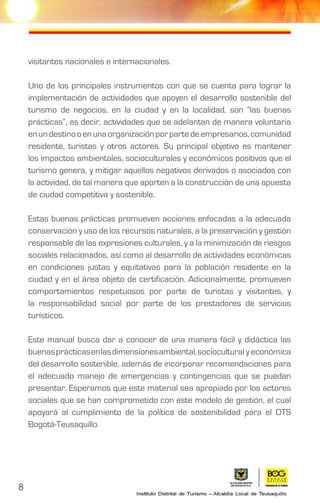 8
visitantes nacionales e internacionales.
Uno de los principales instrumentos con que se cuenta para lograr la
implementación de actividades que apoyen el desarrollo sostenible del
turismo de negocios, en la ciudad y en la localidad, son “las buenas
prácticas”, es decir, actividades que se adelantan de manera voluntaria
enundestinooenunaorganizaciónporpartedeempresarios,comunidad
residente, turistas y otros actores. Su principal objetivo es mantener
los impactos ambientales, socioculturales y económicos positivos que el
turismo genera, y mitigar aquellos negativos derivados o asociados con
la actividad, de tal manera que aporten a la construcción de una apuesta
de ciudad competitiva y sostenible.
Estas buenas prácticas promueven acciones enfocadas a la adecuada
conservación y uso de los recursos naturales, a la preservación y gestión
responsable de las expresiones culturales, y a la minimización de riesgos
sociales relacionados, así como al desarrollo de actividades económicas
en condiciones justas y equitativas para la población residente en la
ciudad y en el área objeto de certificación. Adicionalmente, promueven
comportamientos respetuosos por parte de turistas y visitantes, y
la responsabilidad social por parte de los prestadores de servicios
turísticos.
Este manual busca dar a conocer de una manera fácil y didáctica las
buenasprácticasenlasdimensionesambiental,sociocultural y económica
del desarrollo sostenible, además de incorporar recomendaciones para
el adecuado manejo de emergencias y contingencias que se puedan
presentar. Esperamos que este material sea apropiado por los actores
sociales que se han comprometido con este modelo de gestión, el cual
apoyará al cumplimiento de la política de sostenibilidad para el DTS
Bogotá-Teusaquillo.
 