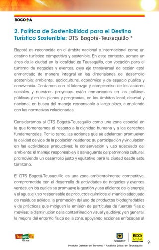 2. Política de Sostenibilidad para el Destino
Turístico Sostenible: DTS Bogotá-Teusaquillo *
Bogotá es reconocida en el ámbito nacional e internacional como un
destino turístico competitivo y sostenible. En este contexto, somos un
área de la ciudad en la localidad de Teusaquillo, con vocación para el
turismo de negocios y eventos, cuyo eje transversal de acción está
enmarcado de manera integral en las dimensiones del desarrollo
sostenible: ambiental, sociocultural, económica y de espacio público y
convivencia. Contamos con el liderazgo y compromiso de los actores
sociales y nuestros proyectos están enmarcados en las políticas
públicas y en los planes y programas, en los ámbitos local, distrital y
nacional, en busca del manejo responsable a largo plazo, cumpliendo
con las normativas relacionadas.
Consideramos al DTS Bogotá-Teusaquillo como una zona especial en
la que fomentamos el respeto a la dignidad humana y a los derechos
fundamentales. Por lo tanto, las acciones que se adelantan promueven
la calidad de vida de la población residente; su participación y vinculación
en las actividades productivas; la conservación y uso adecuado del
ambiente; el manejo responsable y la salvaguarda del patrimonio cultural,
promoviendo un desarrollo justo y equitativo para la ciudad desde este
territorio.
El DTS Bogotá-Teusaquillo es una zona ambientalmente competitiva,
comprometida con el desarrollo de actividades de negocios y eventos
verdes, en los cuales se promueve la gestión y uso eficiente de la energía
y el agua; el uso responsable de productos químicos; el manejo adecuado
de residuos sólidos; la promoción del uso de productos biodegradables
y de prácticas que mitiguen la emisión de partículas de fuentes fijas o
móviles; la disminución de la contaminación visual y auditiva; y en general,
la mejora del entorno físico de la zona, apoyando acciones enfocadas al
9
 
